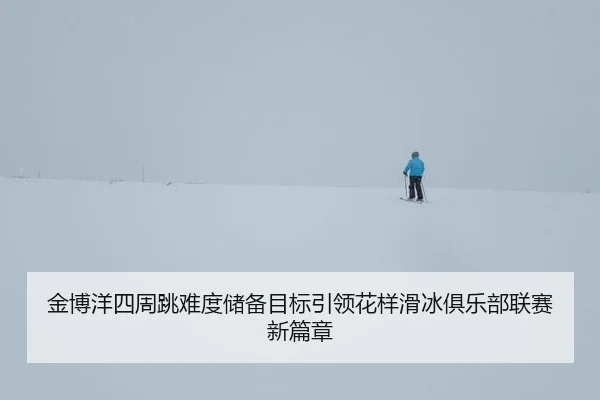 金博洋四周跳难度储备目标引领花样滑冰俱乐部联赛新篇章