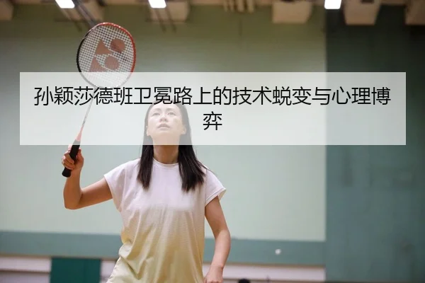 孙颖莎德班卫冕路上的技术蜕变与心理博弈