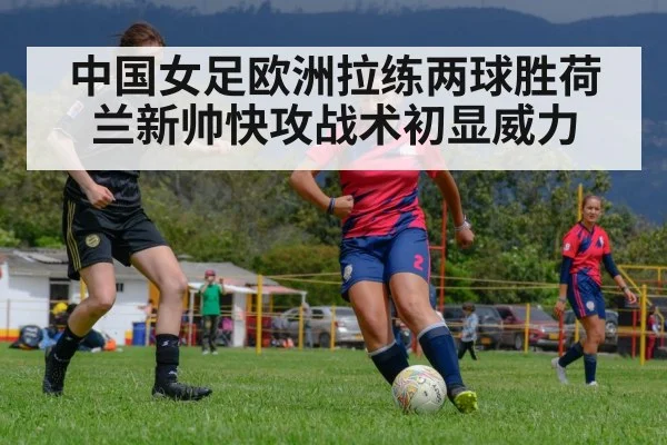 中国女足欧洲拉练两球胜荷兰新帅快攻战术初显威力