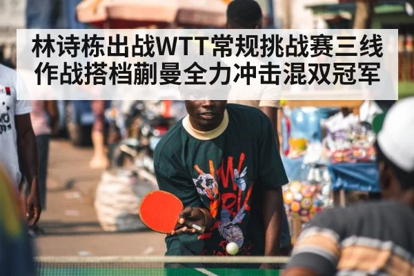 林诗栋出战WTT常规挑战赛三线作战搭档蒯曼全力冲击混双冠军
