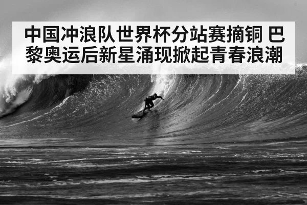 中国冲浪队世界杯分站赛摘铜 巴黎奥运后新星涌现掀起青春浪潮